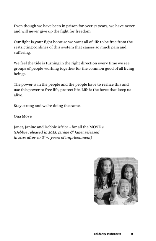 Even though we have been in prison for over 37 years, we have never and will never give up the fight for freedom.  Our fight is your fight because we want all of ife to be free from the restricting confines of this system that causes so much pain and suffering,  We feel the tide is turning in the right direction every time we see ‘groups of people working together for the common good of all living beings.  ‘The power is in the people and the people have to realize this and use this power to free life, protect life. Life is the force that keep us alive.  Stay strong and we’re doing the same.  Ona Move  Janet, Janine and Debbie Africa - for all the MOVE 9  (Debbie released in 2018, Janine & Janet released in 2019 after 40 & 41 years of imprisonment)  soidarty sttements 11 